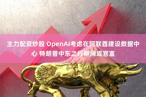 主力配资炒股 OpenAI考虑在阿联酋建设数据中心 特朗普中东之行期间或官宣