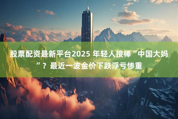 股票配资最新平台2025 年轻人接棒“中国大妈”？最近一波金价下跌浮亏惨重