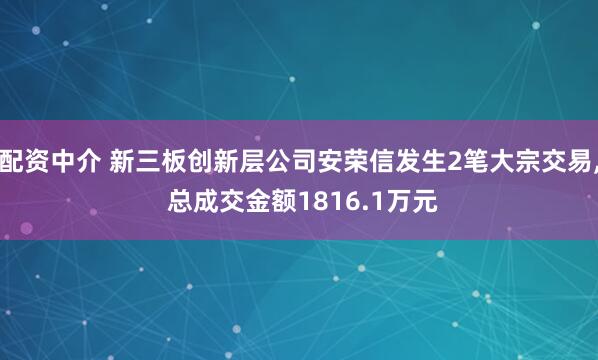 配资中介 新三板创新层公司安荣信发生2笔大宗交易, 总成交金额1816.1万元