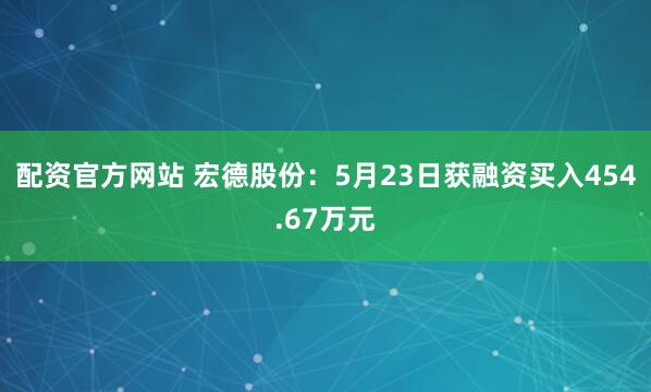 配资官方网站 宏德股份：5月23日获融资买入454.67万元