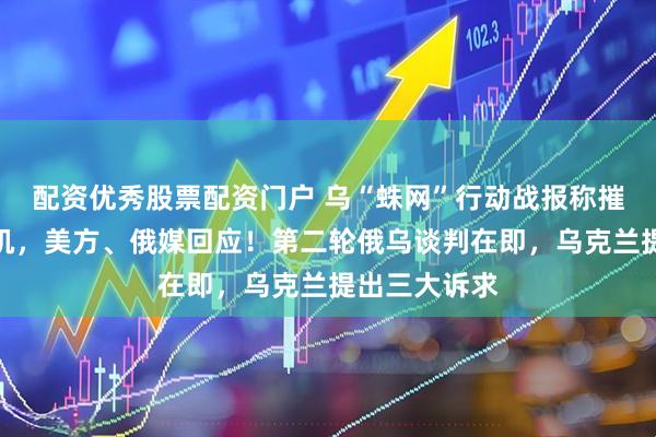 配资优秀股票配资门户 乌“蛛网”行动战报称摧毁大量俄军机，美方、俄媒回应！第二轮俄乌谈判在即，乌克兰提出三大诉求