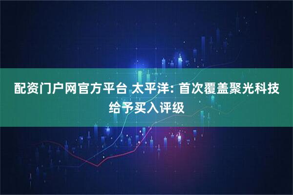 配资门户网官方平台 太平洋: 首次覆盖聚光科技给予买入评级