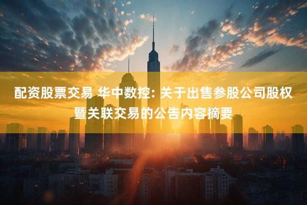 配资股票交易 华中数控: 关于出售参股公司股权暨关联交易的公告内容摘要