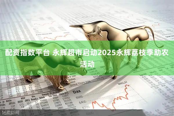 配资指数平台 永辉超市启动2025永辉荔枝季助农活动