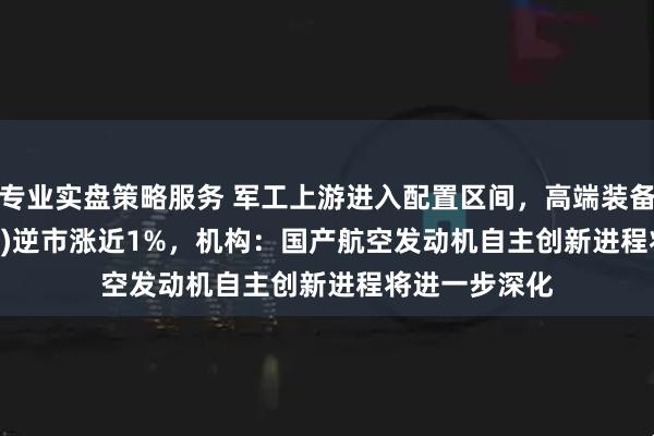 专业实盘策略服务 军工上游进入配置区间，高端装备ETF(159638)逆市涨近1%，机构：国产航空发动机自主创新进程将进一步深化