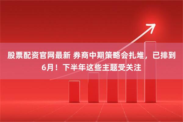 股票配资官网最新 券商中期策略会扎堆，已排到6月！下半年这些主题受关注