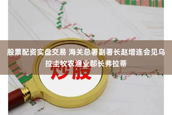股票配资实盘交易 海关总署副署长赵增连会见乌拉圭牧农渔业部长弗拉蒂