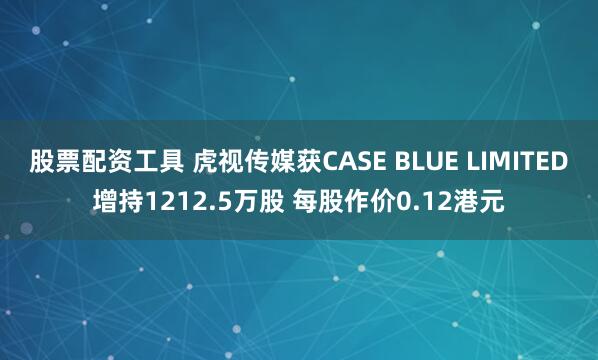 股票配资工具 虎视传媒获CASE BLUE LIMITED增持1212.5万股 每股作价0.12港元