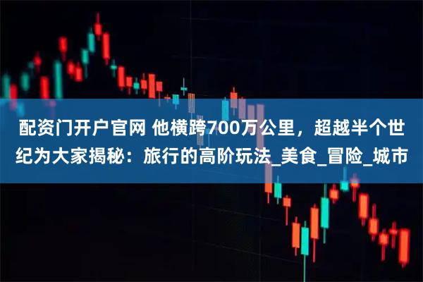 配资门开户官网 他横跨700万公里，超越半个世纪为大家揭秘：旅行的高阶玩法_美食_冒险_城市