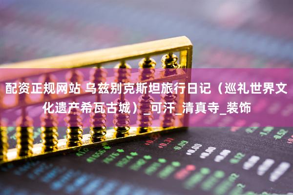 配资正规网站 乌兹别克斯坦旅行日记（巡礼世界文化遗产希瓦古城）_可汗_清真寺_装饰