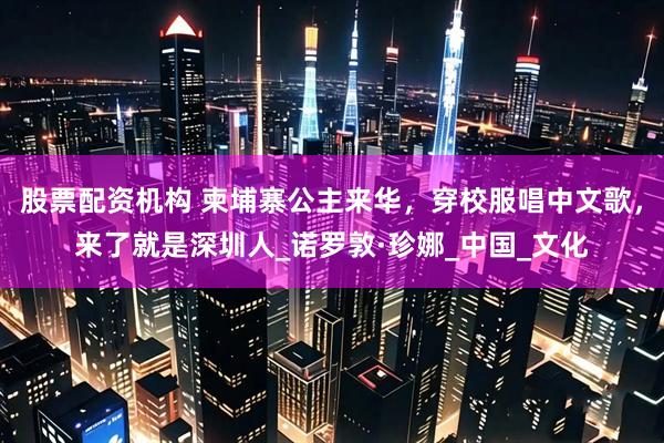 股票配资机构 柬埔寨公主来华，穿校服唱中文歌，来了就是深圳人_诺罗敦·珍娜_中国_文化