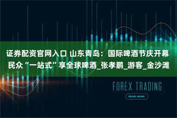 证券配资官网入口 山东青岛：国际啤酒节庆开幕 民众“一站式”享全球啤酒_张孝鹏_游客_金沙滩