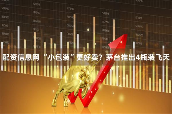 配资信息网 “小包装”更好卖？茅台推出4瓶装飞天