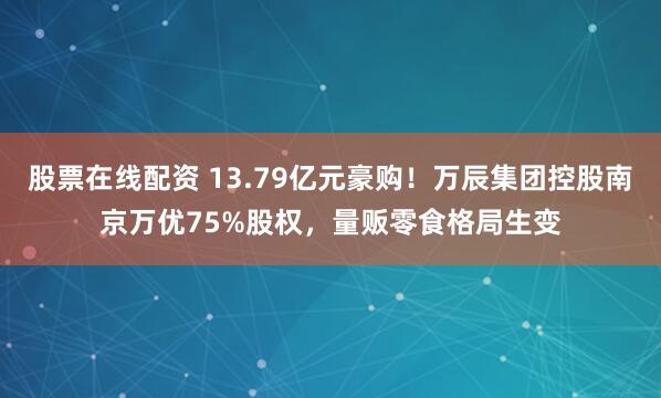 股票在线配资 13.79亿元豪购！万辰集团控股南京万优75%股权，量贩零食格局生变