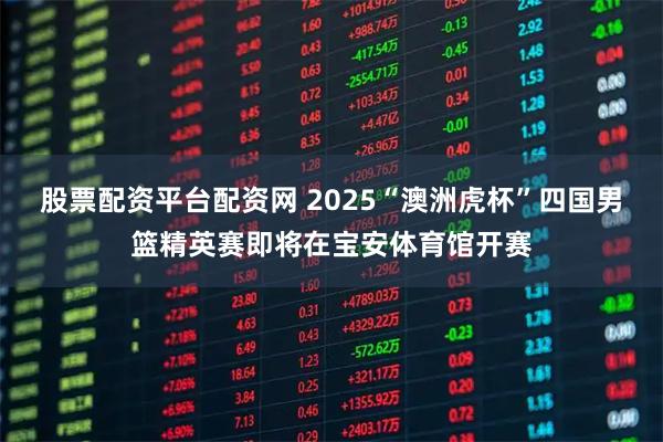 股票配资平台配资网 2025“澳洲虎杯”四国男篮精英赛即将在宝安体育馆开赛