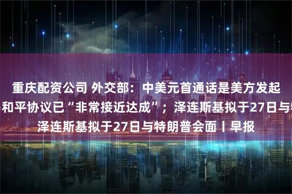 重庆配资公司 外交部：中美元首通话是美方发起的；特朗普：俄乌和平协议已“非常接近达成”；泽连斯基拟于27日与特朗普会面丨早报
